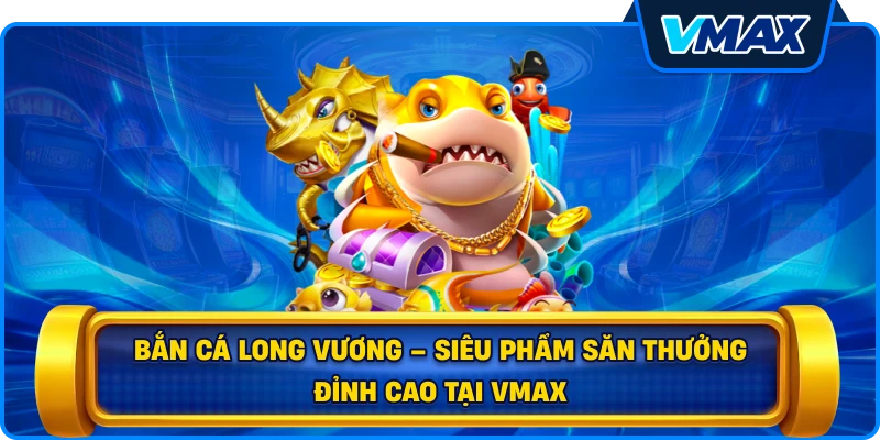 Bắn cá Long Vương – Siêu phẩm săn thưởng đỉnh cao tại vmax